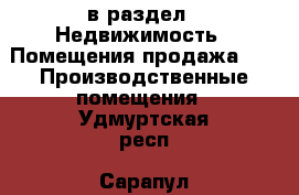  в раздел : Недвижимость » Помещения продажа »  » Производственные помещения . Удмуртская респ.,Сарапул г.